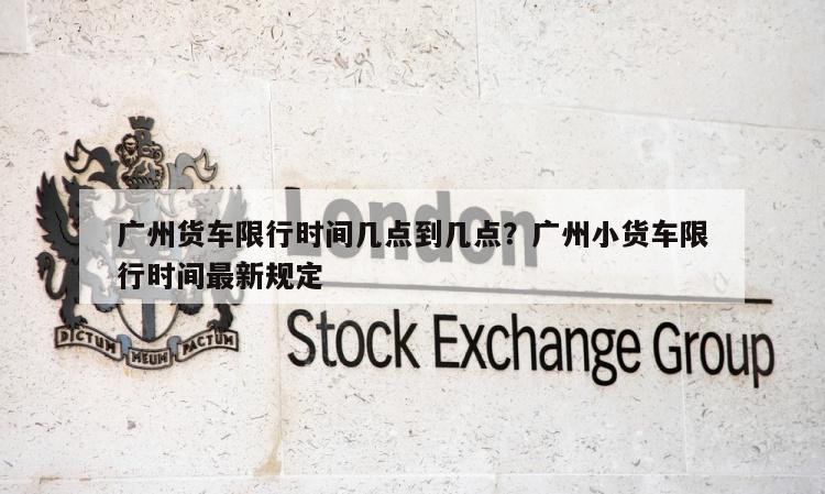 广州货车限行时间几点到几点？广州小货车限行时间最新规定