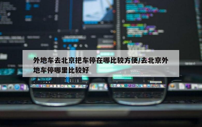 外地车去北京把车停在哪比较方便/去北京外地车停哪里比较好