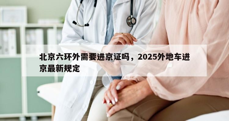 北京六环外需要进京证吗，2025外地车进京最新规定